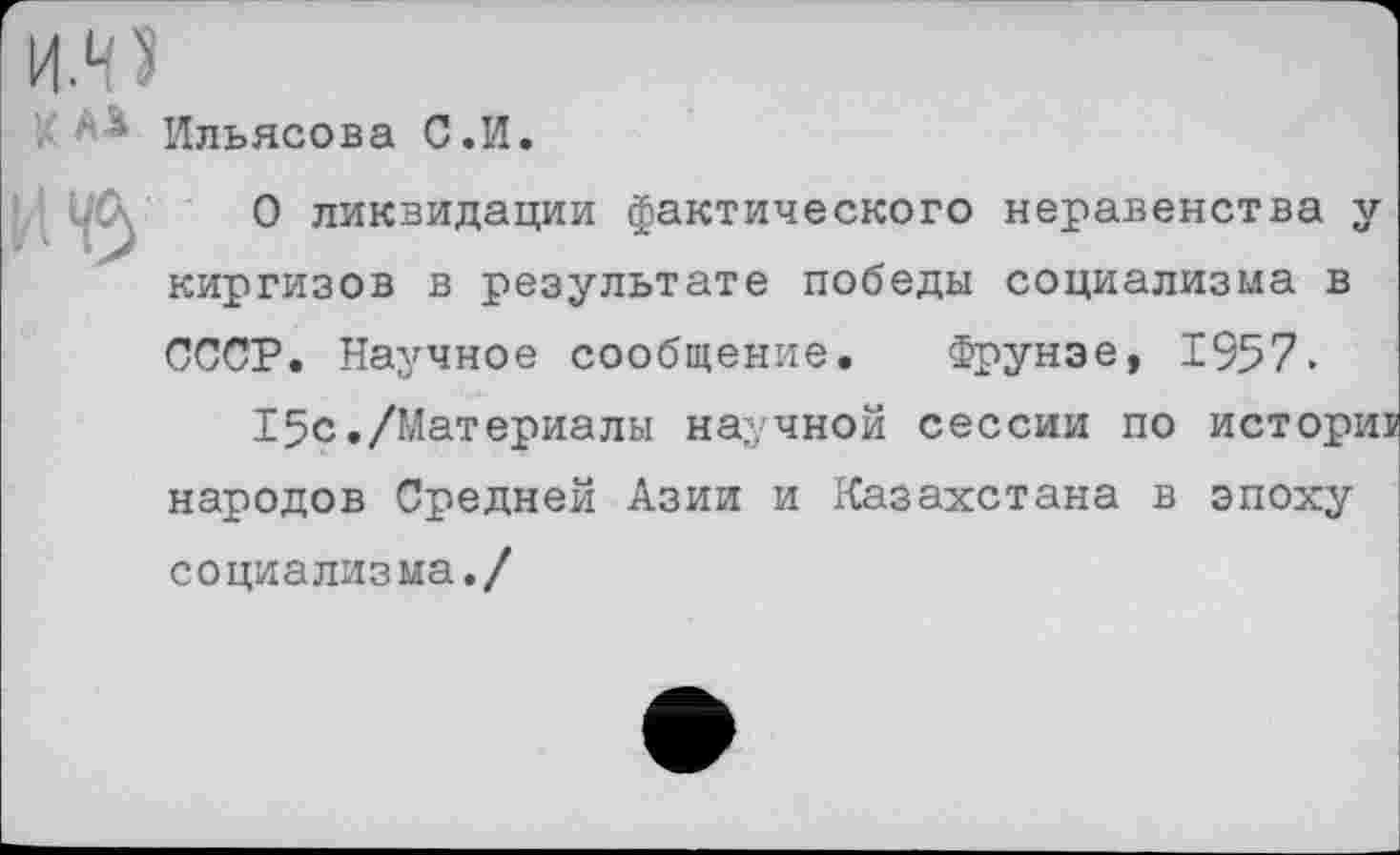 ﻿* Ильясова С.И.
О ликвидации фактического неравенства у киргизов в результате победы социализма в СССР. Научное сообщение. Фрунзе, 1957.
15с./Материалы научной сессии по исторш народов Средней Азии и Казахстана в эпоху социализма./